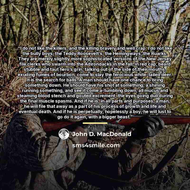 “I do not like the killers, and the killing bravely and well crap. I do not like the bully boys, the Teddy Roosevelt’s, the Hemingways, the Ruarks. They are merely slightly more sophisticated versions of the New Jersey file clerks who swarm into the Adirondacks in the fall, in red cap, beard…” quote by John D. MacDonald