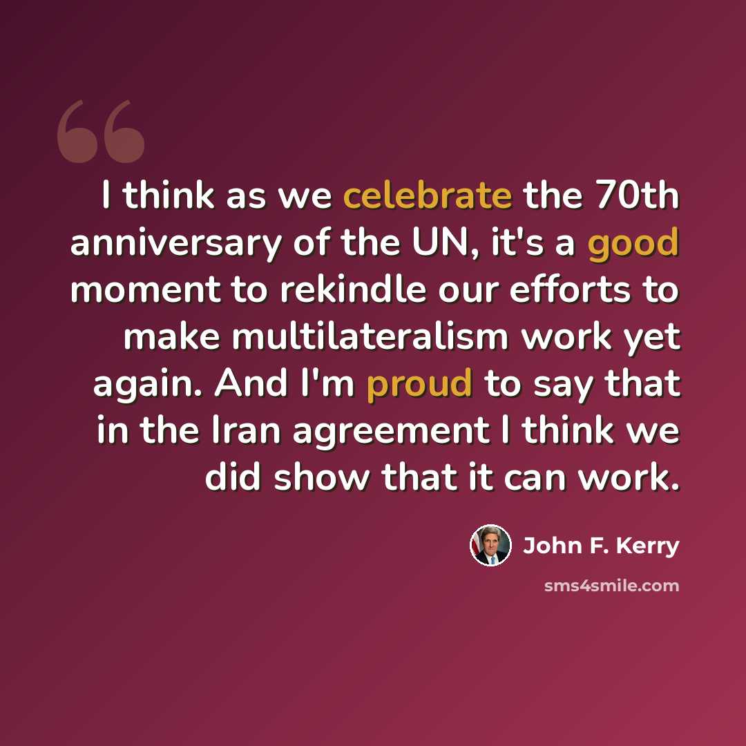 “I think as we celebrate the 70th anniversary of the UN, it's a good moment to rekindle our efforts to make multilateralism work yet again. And I'm proud to say that in the Iran agreement I think we did show that it can work.” quote by John F. Kerry