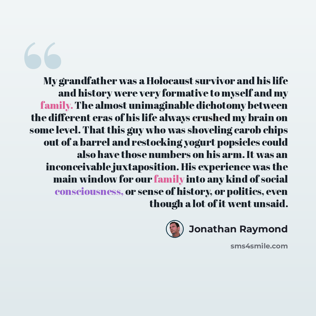 “My grandfather was a Holocaust survivor and his life and history were very formative to myself and my family. The almost unimaginable dichotomy between the different eras of his life always crushed my brain on some level. That this guy who was shoveling carob chips out of a barrel and restocking…” quote by Jonathan Raymond