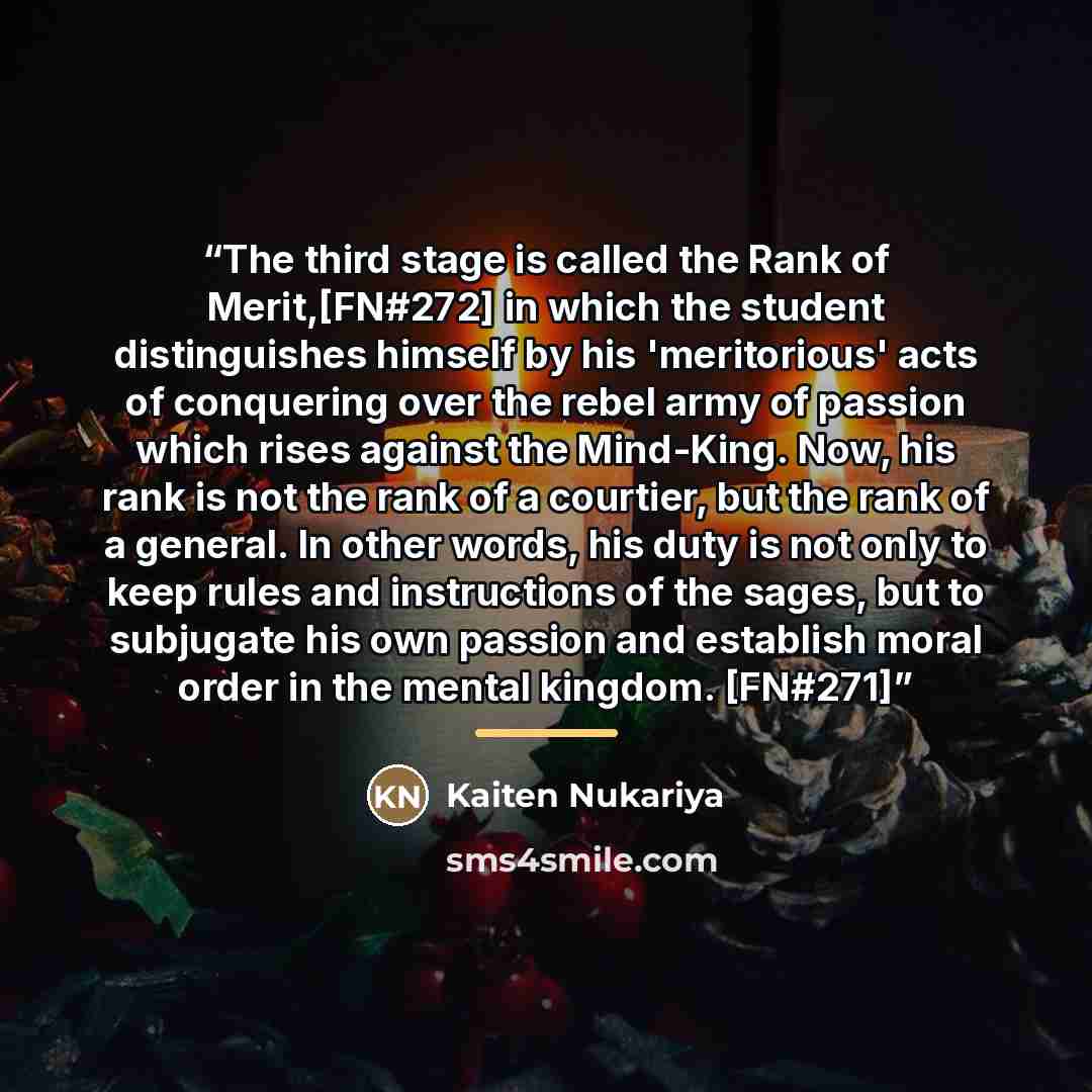 “The third stage is called the Rank of Merit,[FN#272] in which the student distinguishes himself by his 'meritorious' acts of conquering over the rebel army of passion which rises against the Mind-King. Now, his rank is not the rank of a courtier, but the rank of a general. In other words, his duty…” quote by Kaiten Nukariya