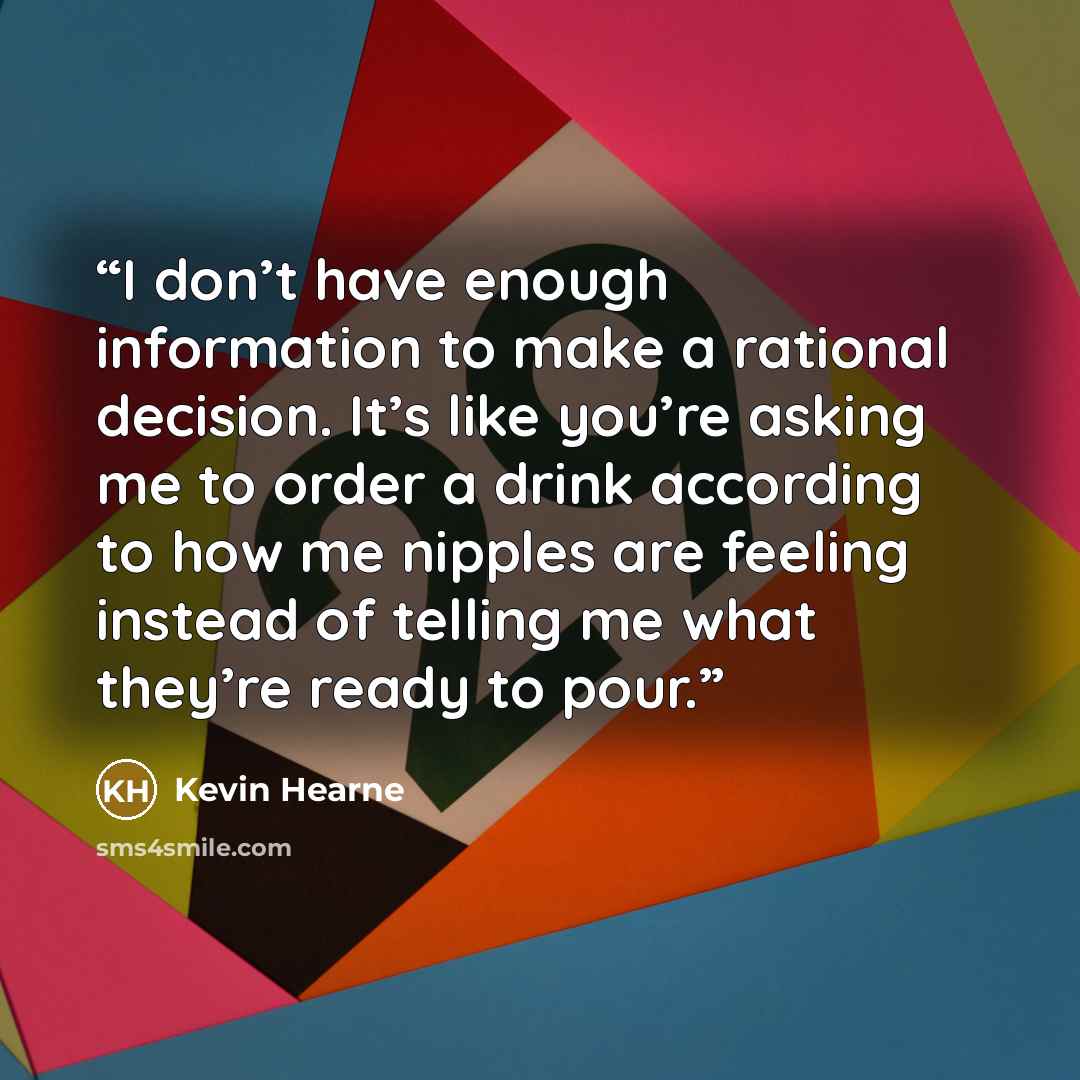 “I don’t have enough information to make a rational decision. It’s like you’re asking me to order a drink according to how me nipples are feeling instead of telling me what they’re ready to pour.” quote by Kevin Hearne