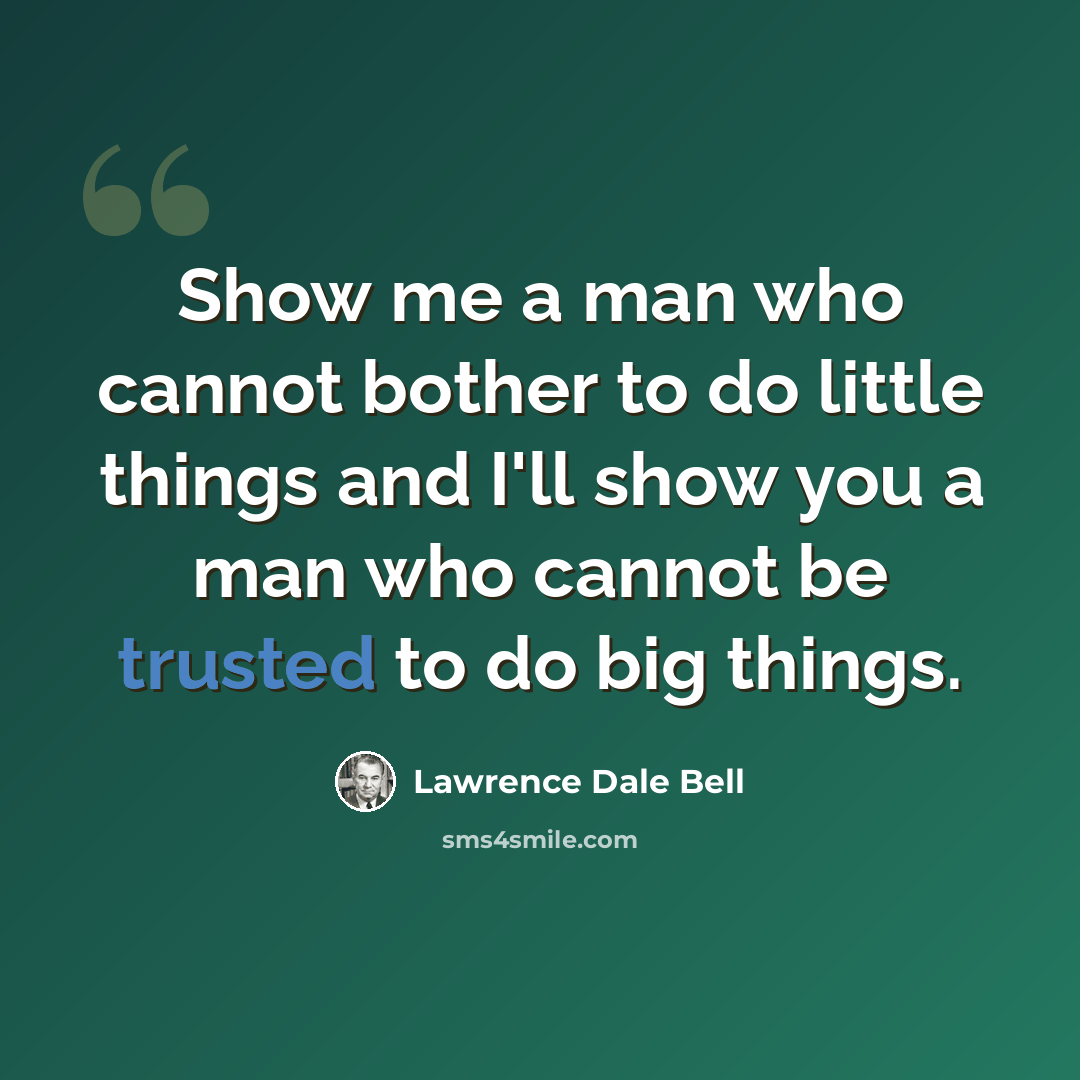 “Show me a man who cannot bother to do little things and I'll show you a man who cannot be trusted to do big things.” quote by Lawrence Dale Bell