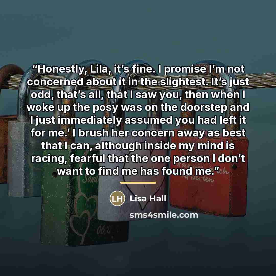 “Honestly, Lila, it’s fine. I promise I’m not concerned about it in the slightest. It’s just odd, that’s all, that I saw you, then when I woke up the posy was on the doorstep and I just immediately assumed you had left it for me.’ I brush her concern away as best that I can, although inside my mind…” quote by Lisa Hall