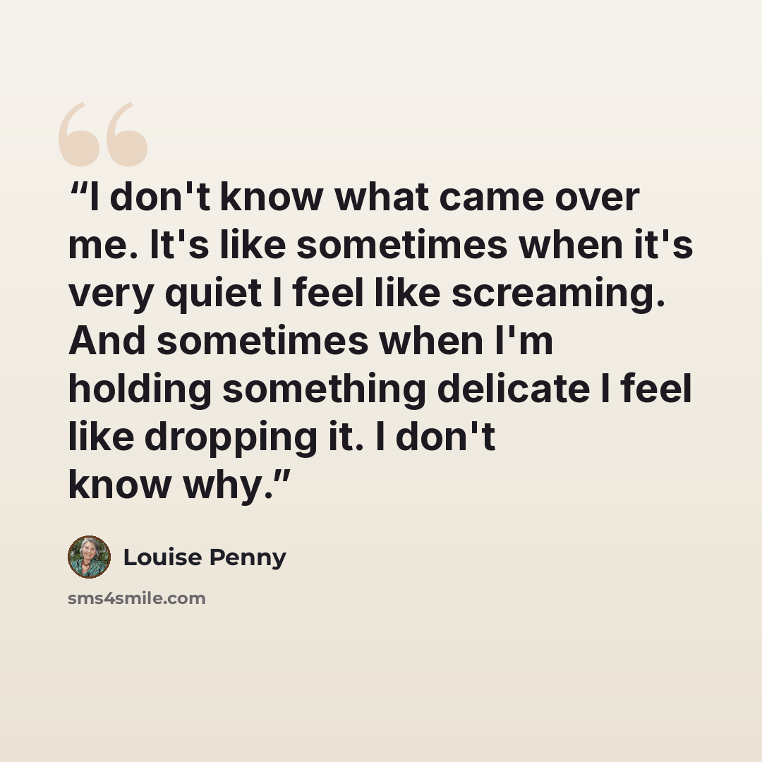 “I don't know what came over me. It's like sometimes when it's very quiet I feel like screaming. And sometimes when I'm holding something delicate I feel like dropping it. I don't know why.” quote by Louise Penny