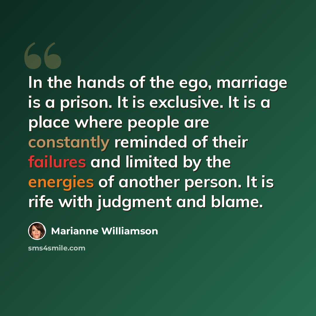 “In the hands of the ego, marriage is a prison. It is exclusive. It is a place where people are constantly reminded of their failures and limited by the energies of another person. It is rife with judgment and blame.” quote by Marianne Williamson