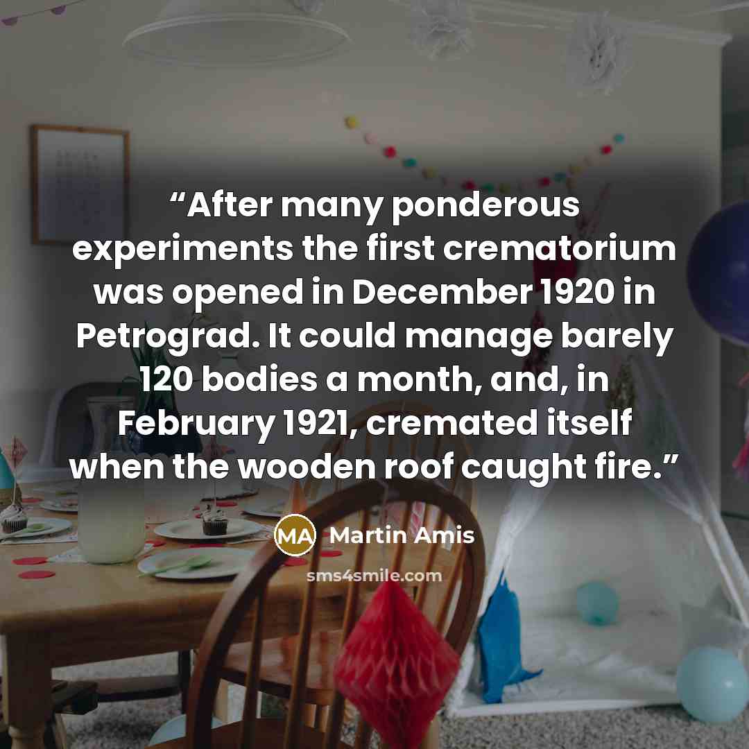 “After many ponderous experiments the first crematorium was opened in December 1920 in Petrograd. It could manage barely 120 bodies a month, and, in February 1921, cremated itself when the wooden roof caught fire.” quote by Martin Amis