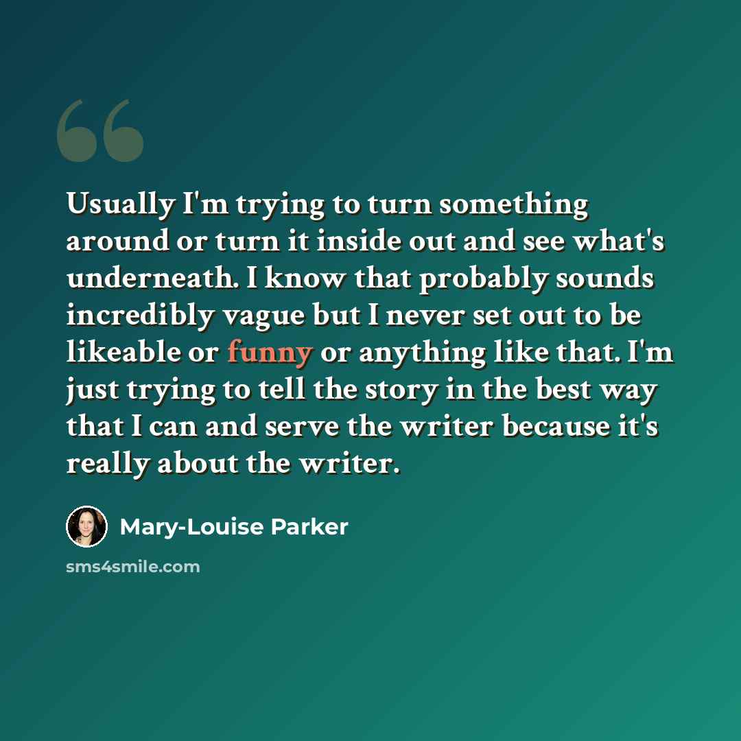 “Usually I'm trying to turn something around or turn it inside out and see what's underneath. I know that probably sounds incredibly vague but I never set out to be likeable or funny or anything like that. I'm just trying to tell the story in the best way that I can and serve the writer because…” quote by Mary-Louise Parker