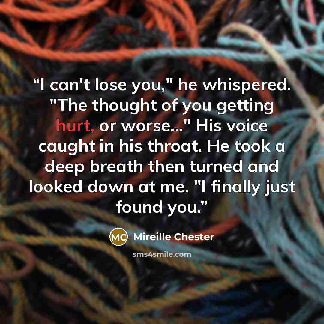 “I can't lose you," he whispered. "The thought of you getting hurt, or worse..." His voice caught in his throat. He took a deep breath then turned and looked down at me. "I finally just found you.” quote by Mireille Chester