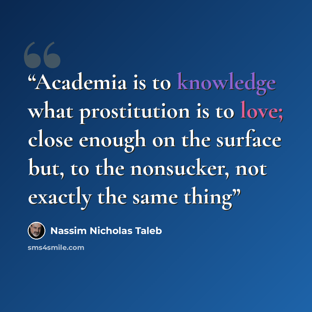 “Academia is to knowledge what prostitution is to love; close enough on the surface but, to the nonsucker, not exactly the same thing” quote by Nassim Nicholas Taleb