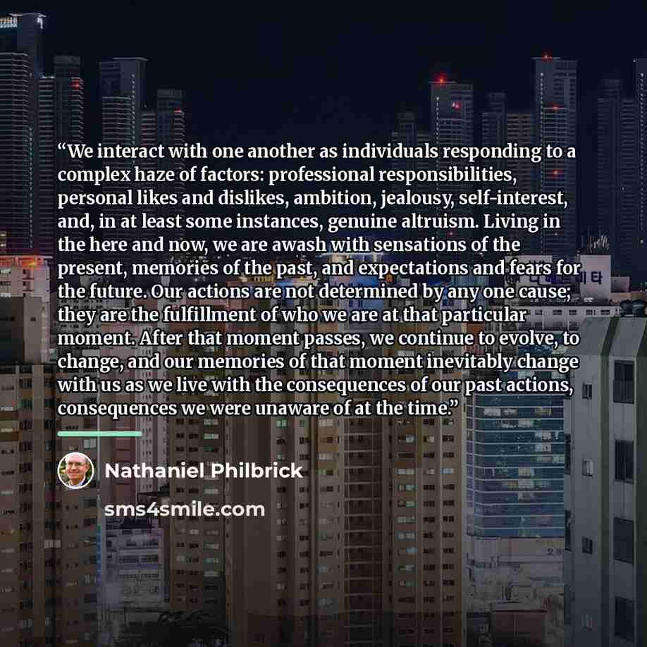 “We interact with one another as individuals responding to a complex haze of factors: professional responsibilities, personal likes and dislikes, ambition, jealousy, self-interest, and, in at least some instances, genuine altruism. Living in the here and now, we are awash with sensations of the…” quote by Nathaniel Philbrick