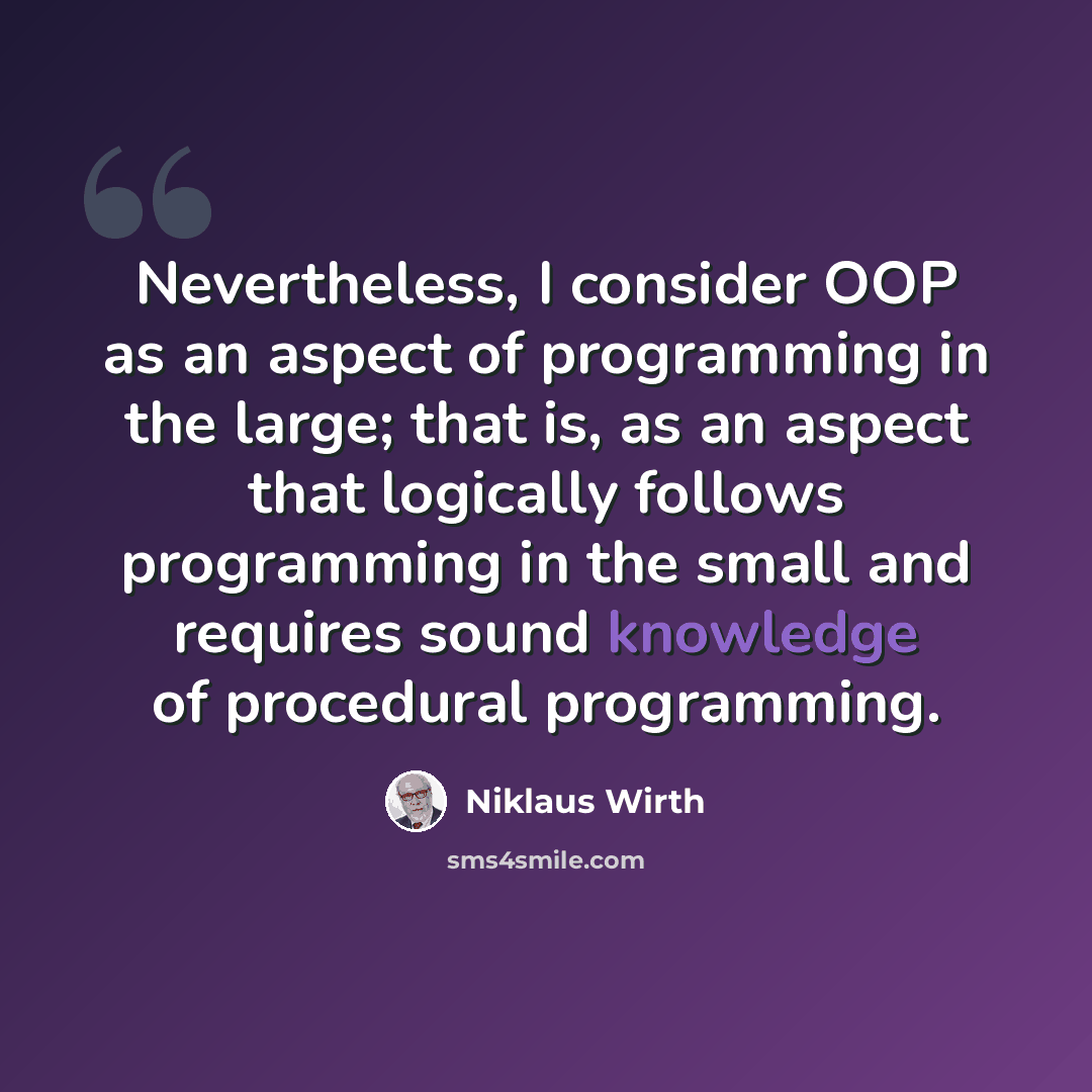 “Nevertheless, I consider OOP as an aspect of programming in the large; that is, as an aspect that logically follows programming in the small and requires sound knowledge of procedural programming.” quote by Niklaus Wirth
