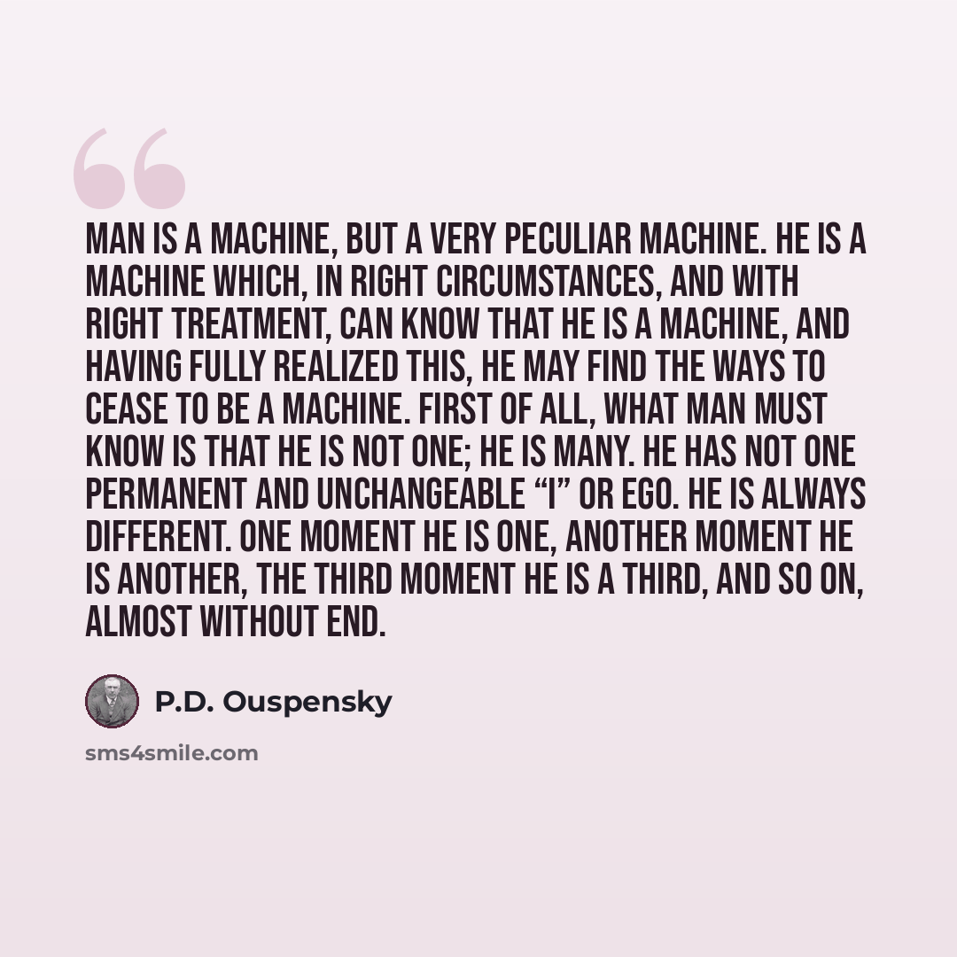 “Man is a machine, but a very peculiar machine. He is a machine which, in right circumstances, and with right treatment, can know that he is a machine, and having fully realized this, he may find the ways to cease to be a machine. First of all, what man must know is that he is not one; he is many…” quote by P.D. Ouspensky