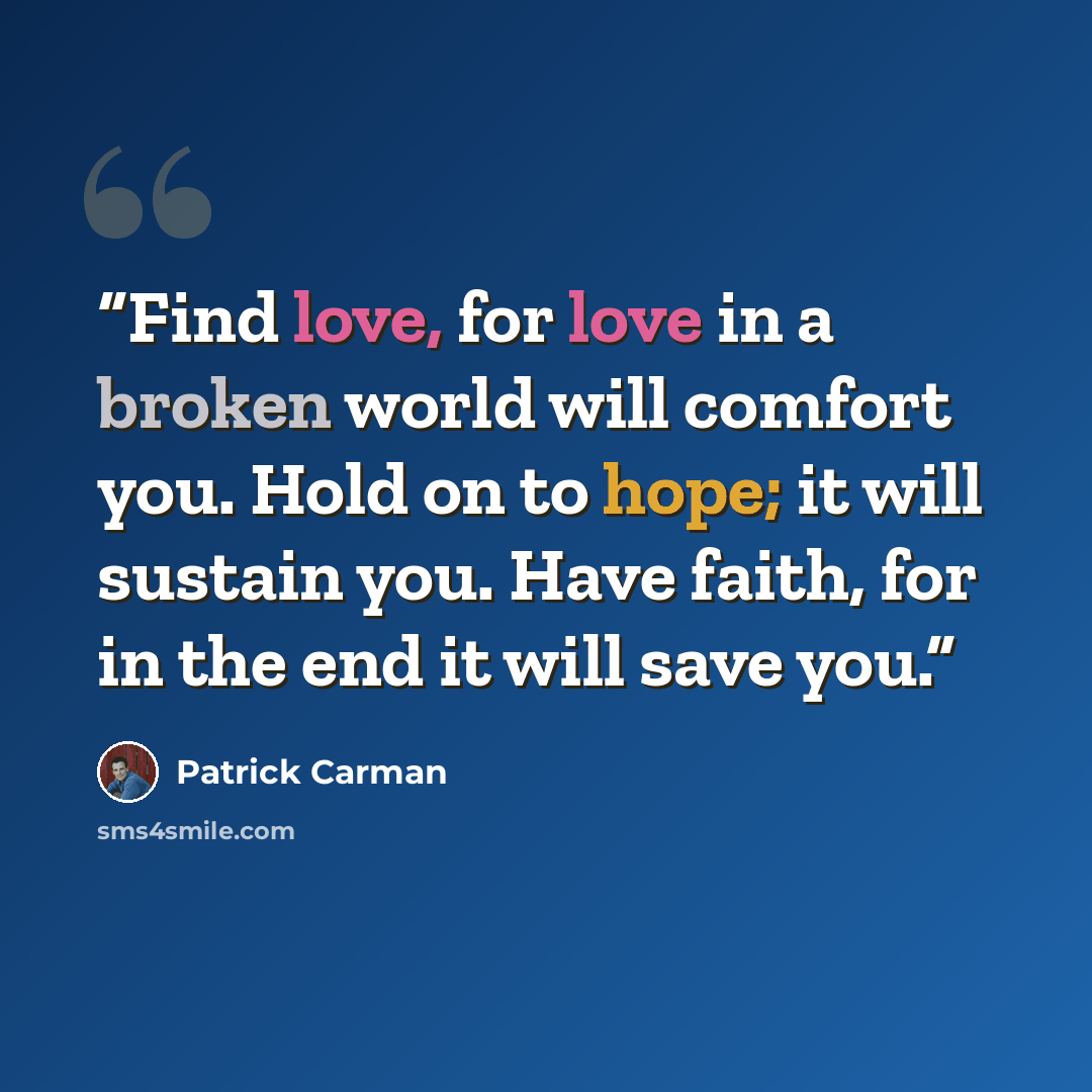 “Find love, for love in a broken world will comfort you. Hold on to hope; it will sustain you. Have faith, for in the end it will save you.” quote by Patrick Carman