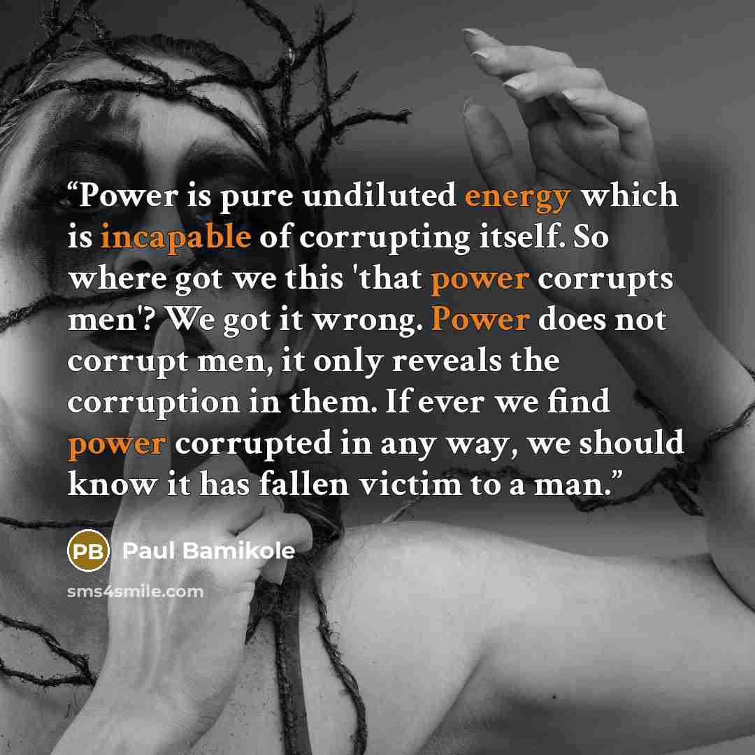 “Power is pure undiluted energy which is incapable of corrupting itself. So where got we this 'that power corrupts men'? We got it wrong. Power does not corrupt men, it only reveals the corruption in them. If ever we find power corrupted in any way, we should know it has fallen victim to a man.” quote by Paul Bamikole