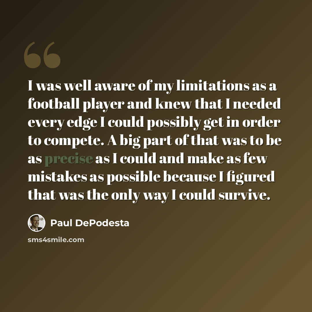 “I was well aware of my limitations as a football player and knew that I needed every edge I could possibly get in order to compete. A big part of that was to be as precise as I could and make as few mistakes as possible because I figured that was the only way I could survive.” quote by Paul DePodesta