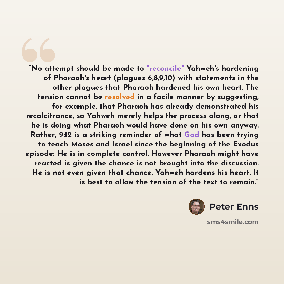 “No attempt should be made to "reconcile" Yahweh's hardening of Pharaoh's heart (plagues 6,8,9,10) with statements in the other plagues that Pharaoh hardened his own heart. The tension cannot be resolved in a facile manner by suggesting, for example, that Pharaoh has already demonstrated his…” quote by Peter Enns