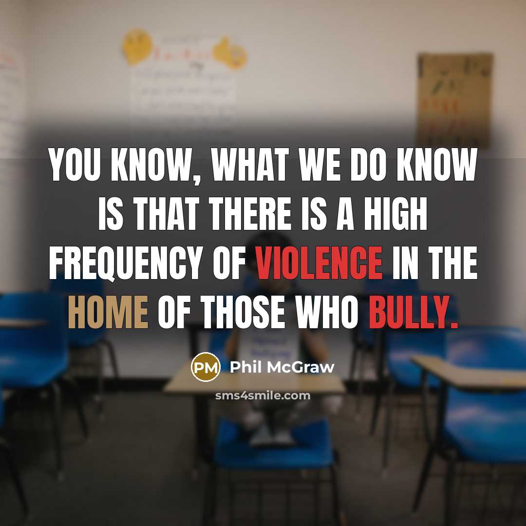 “You know, what we do know is that there is a high frequency of violence in the home of those who bully.” quote by Phil McGraw