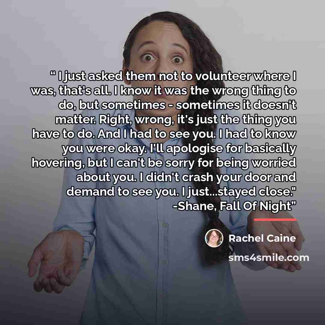 “I just asked them not to volunteer where I was, that's all. I know it was the wrong thing to do, but sometimes - sometimes it doesn't matter. Right, wrong, it's just the thing you have to do. And I had to see you. I had to know you were okay. I'll apologise for basically hovering, but I can't be…” quote by Rachel Caine