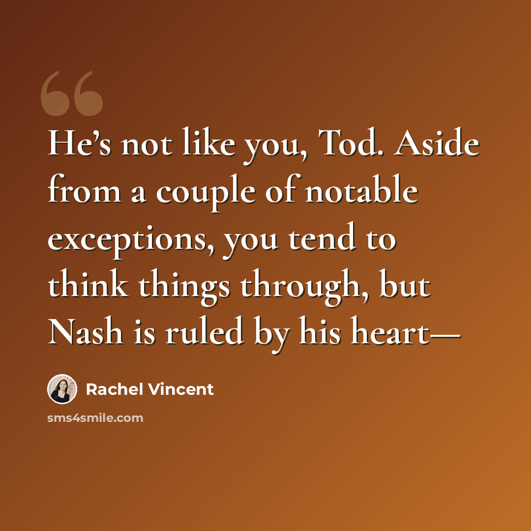 “He’s not like you, Tod. Aside from a couple of notable exceptions, you tend to think things through, but Nash is ruled by his heart—” quote by Rachel Vincent