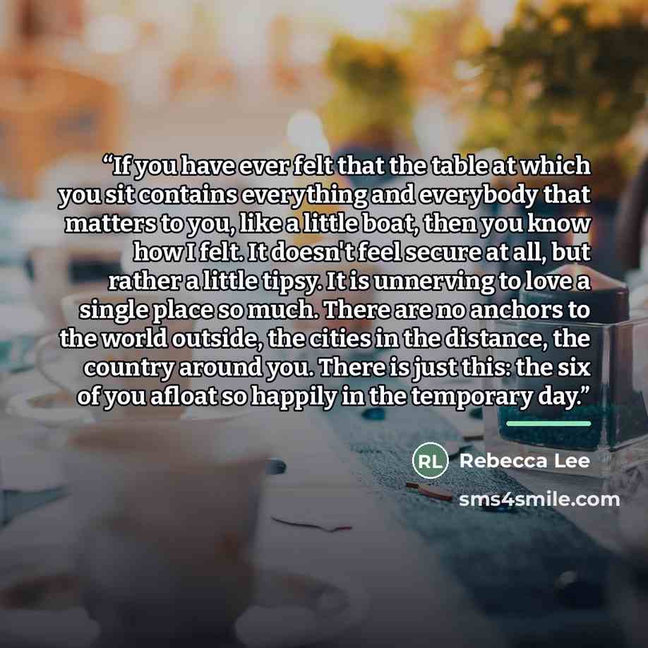 “If you have ever felt that the table at which you sit contains everything and everybody that matters to you, like a little boat, then you know how I felt. It doesn't feel secure at all, but rather a little tipsy. It is unnerving to love a single place so much. There are no anchors to the world…” quote by Rebecca Lee