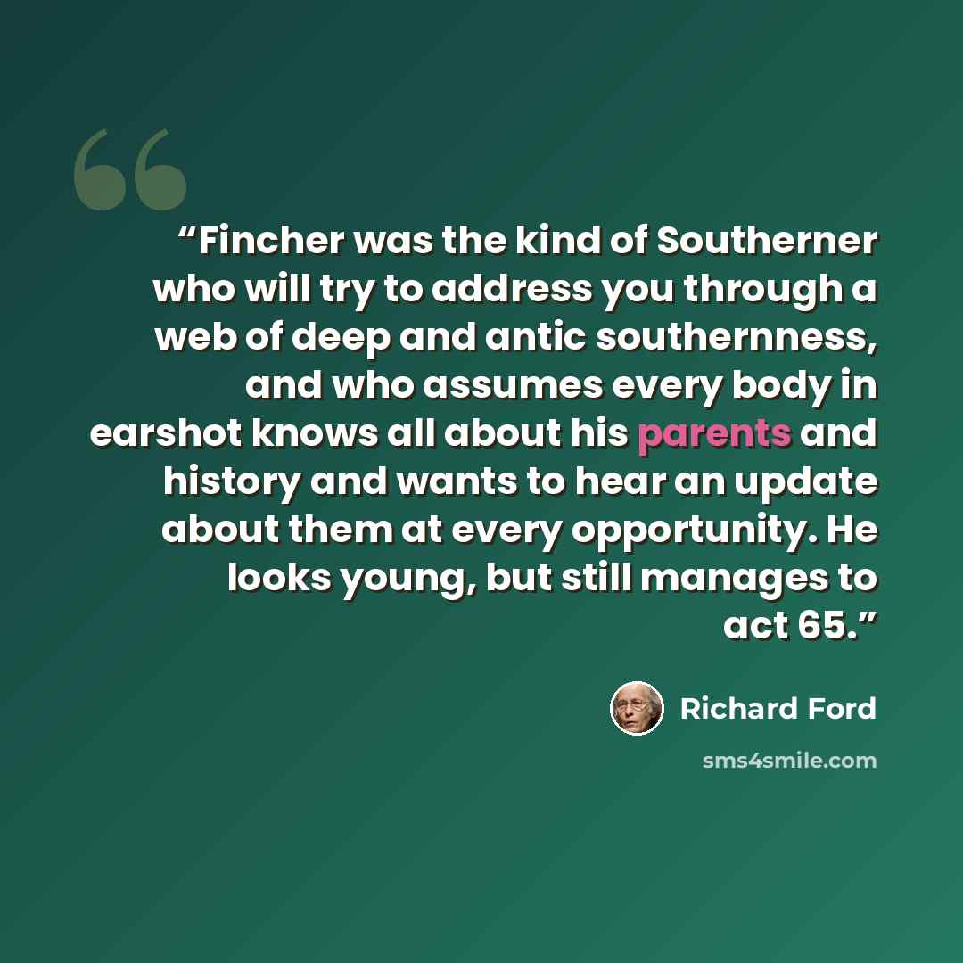 “Fincher was the kind of Southerner who will try to address you through a web of deep and antic southernness, and who assumes every body in earshot knows all about his parents and history and wants to hear an update about them at every opportunity. He looks young, but still manages to act 65.” quote by Richard Ford