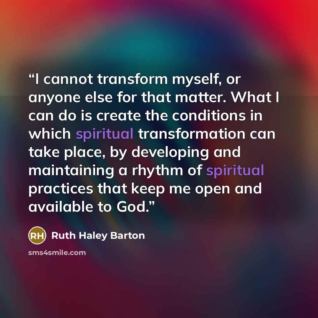 “I cannot transform myself, or anyone else for that matter. What I can do is create the conditions in which spiritual transformation can take place, by developing and maintaining a rhythm of spiritual practices that keep me open and available to God.” quote by Ruth Haley Barton