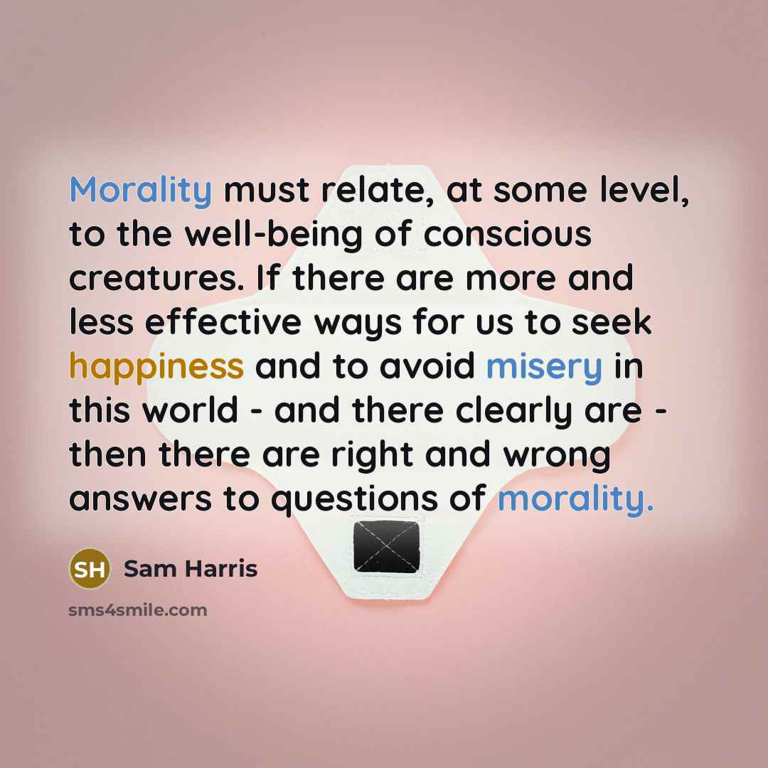 “Morality must relate, at some level, to the well-being of conscious creatures. If there are more and less effective ways for us to seek happiness and to avoid misery in this world - and there clearly are - then there are right and wrong answers to questions of morality.” quote by Sam Harris