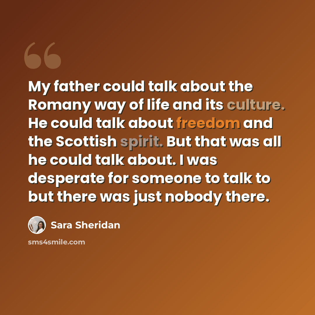 “My father could talk about the Romany way of life and its culture. He could talk about freedom and the Scottish spirit. But that was all he could talk about. I was desperate for someone to talk to but there was just nobody there.” quote by Sara Sheridan