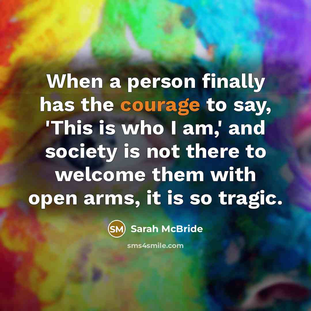 “When a person finally has the courage to say, 'This is who I am,' and society is not there to welcome them with open arms, it is so tragic.” quote by Sarah McBride