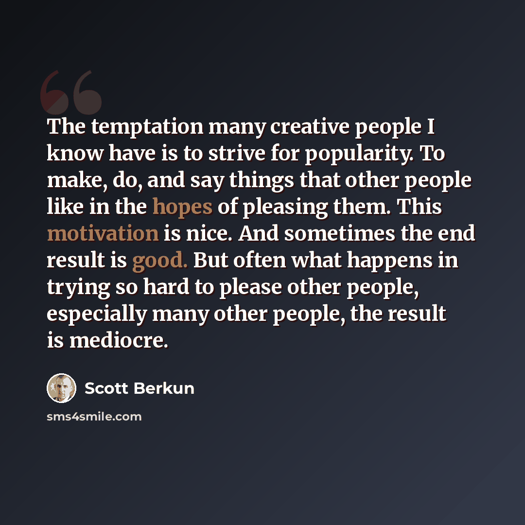“The temptation many creative people I know have is to strive for popularity. To make, do, and say things that other people like in the hopes of pleasing them. This motivation is nice. And sometimes the end result is good. But often what happens in trying so hard to please other people, especially…” quote by Scott Berkun