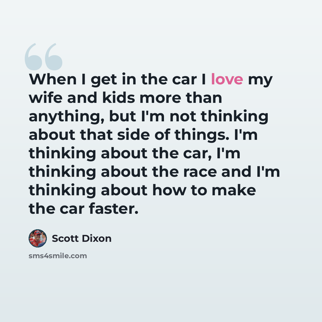 “When I get in the car I love my wife and kids more than anything, but I'm not thinking about that side of things. I'm thinking about the car, I'm thinking about the race and I'm thinking about how to make the car faster.” quote by Scott Dixon