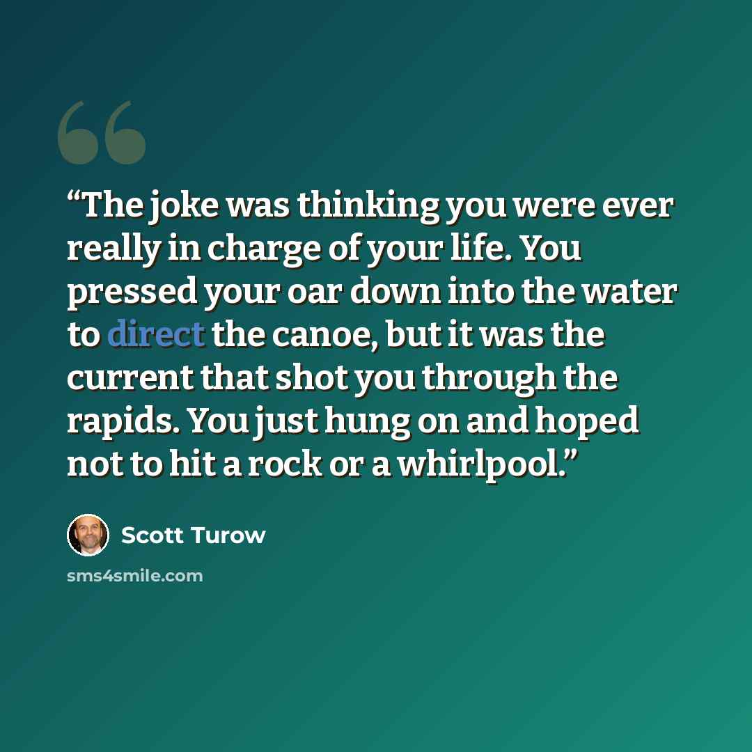 “The joke was thinking you were ever really in charge of your life. You pressed your oar down into the water to direct the canoe, but it was the current that shot you through the rapids. You just hung on and hoped not to hit a rock or a whirlpool.” quote by Scott Turow