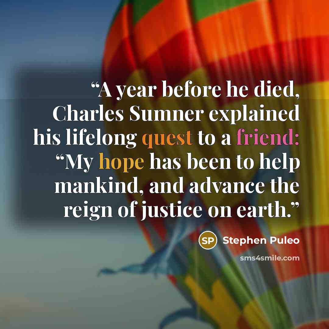 “A year before he died, Charles Sumner explained his lifelong quest to a friend: “My hope has been to help mankind, and advance the reign of justice on earth.” quote by Stephen Puleo