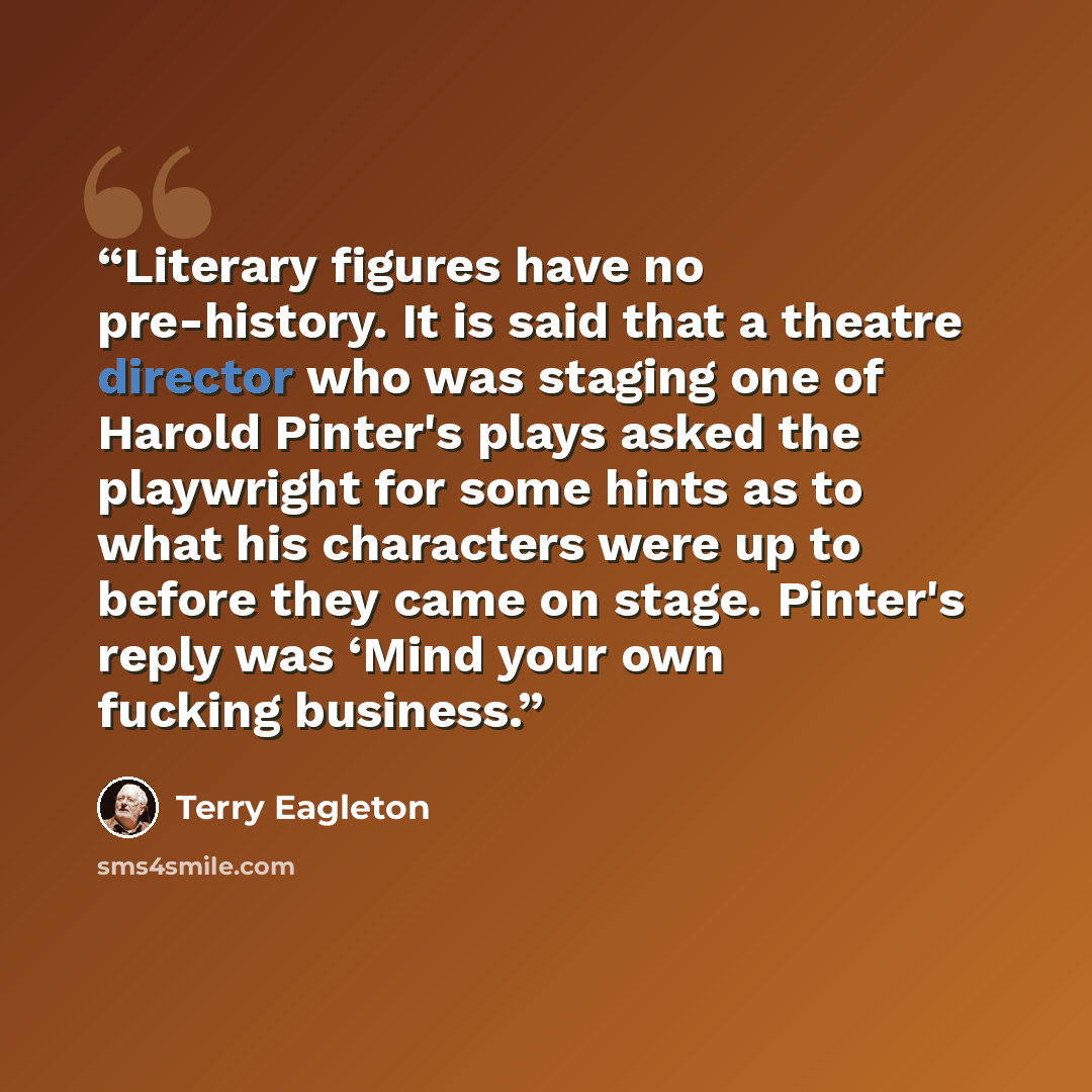 “Literary figures have no pre-history. It is said that a theatre director who was staging one of Harold Pinter's plays asked the playwright for some hints as to what his characters were up to before they came on stage. Pinter's reply was ‘Mind your own fucking business.” quote by Terry Eagleton