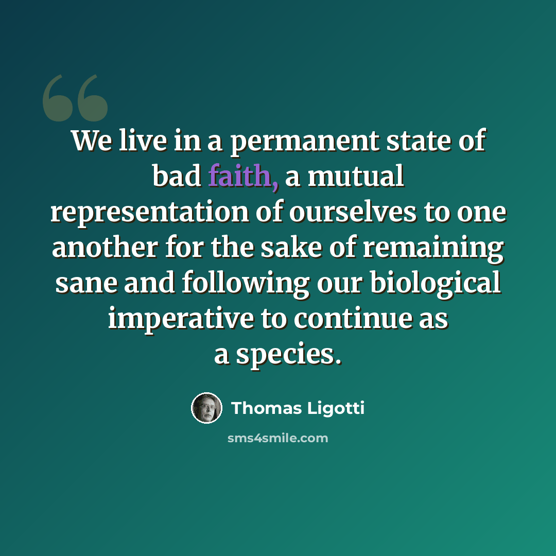 “We live in a permanent state of bad faith, a mutual representation of ourselves to one another for the sake of remaining sane and following our biological imperative to continue as a species.” quote by Thomas Ligotti