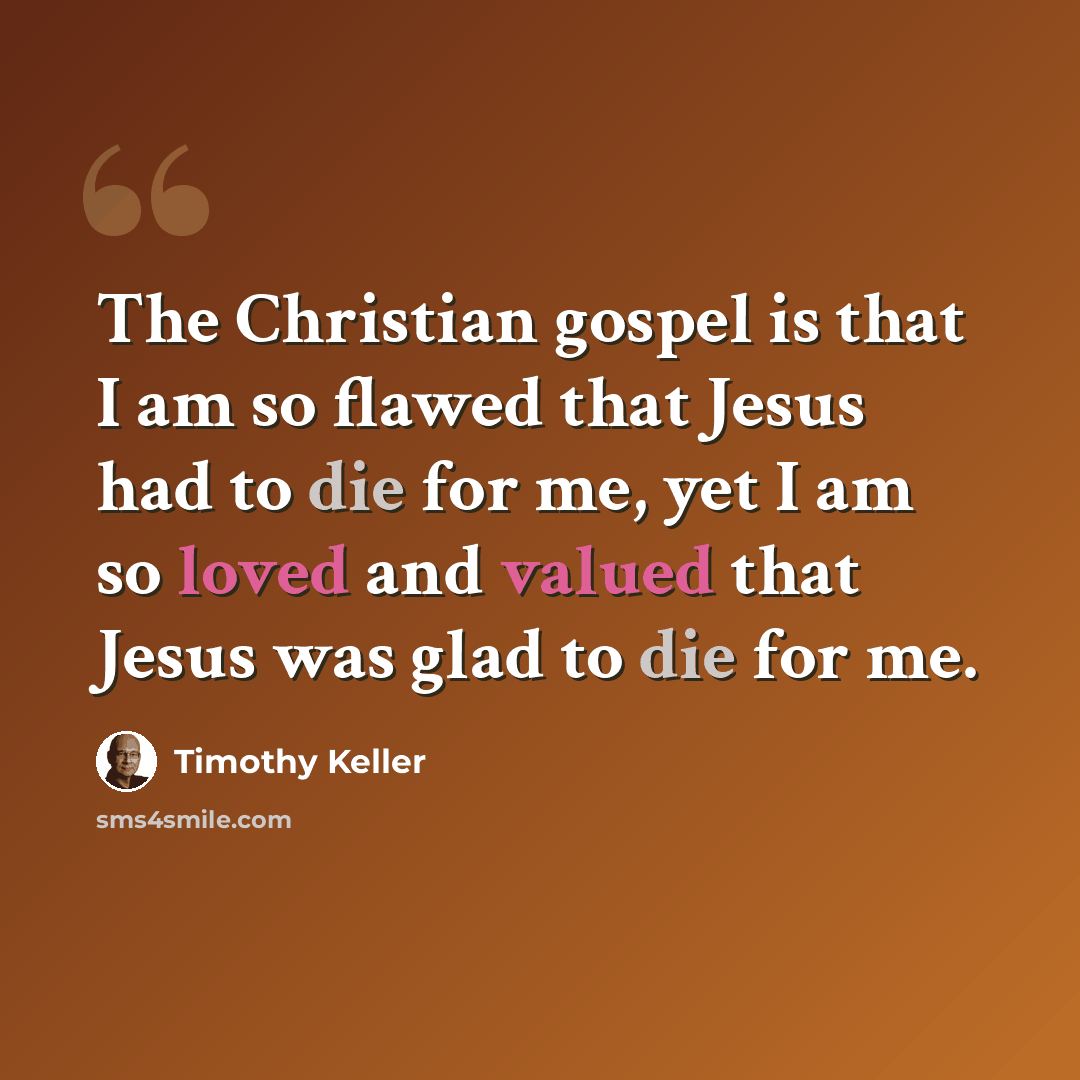 “The Christian gospel is that I am so flawed that Jesus had to die for me, yet I am so loved and valued that Jesus was glad to die for me.” quote by Timothy Keller