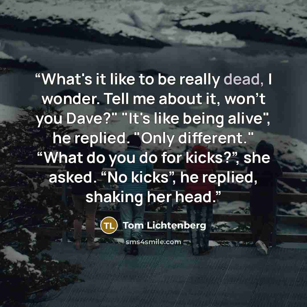 “What's it like to be really dead, I wonder. Tell me about it, won't you Dave?" "It's like being alive", he replied. "Only different." “What do you do for kicks?”, she asked. “No kicks”, he replied, shaking her head.” quote by Tom Lichtenberg
