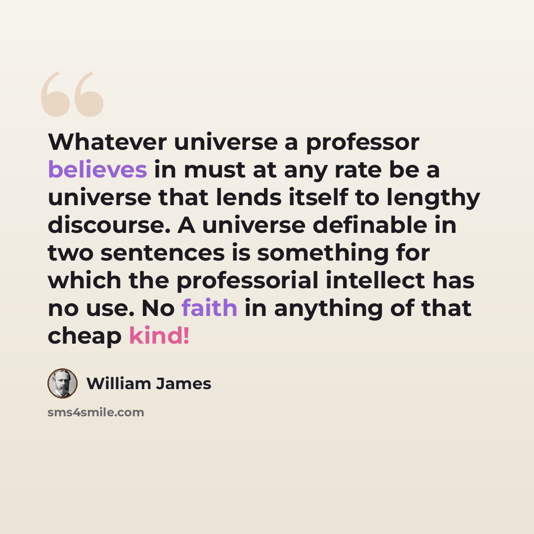 “Whatever universe a professor believes in must at any rate be a universe that lends itself to lengthy discourse. A universe definable in two sentences is something for which the professorial intellect has no use. No faith in anything of that cheap kind!” quote by William James