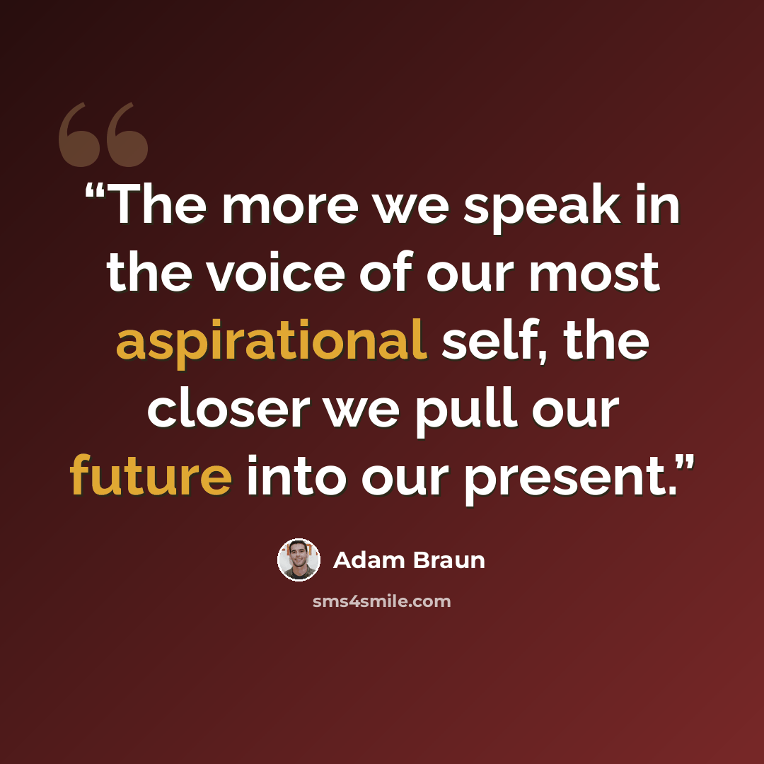 “The more we speak in the voice of our most aspirational self, the closer we pull our future into our present.” quote by Adam Braun