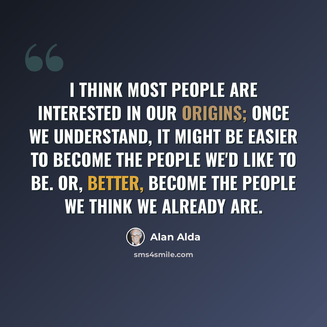 “I think most people are interested in our origins; once we understand, it might be easier to become the people we'd like to be. Or, better, become the people we think we already are.” quote by Alan Alda