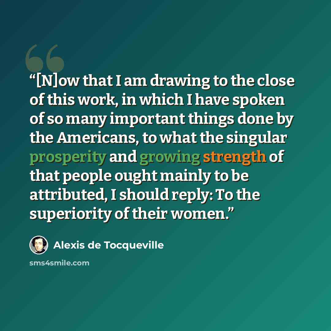 “[N]ow that I am drawing to the close of this work, in which I have spoken of so many important things done by the Americans, to what the singular prosperity and growing strength of that people ought mainly to be attributed, I should reply: To the superiority of their women.” quote by Alexis de Tocqueville