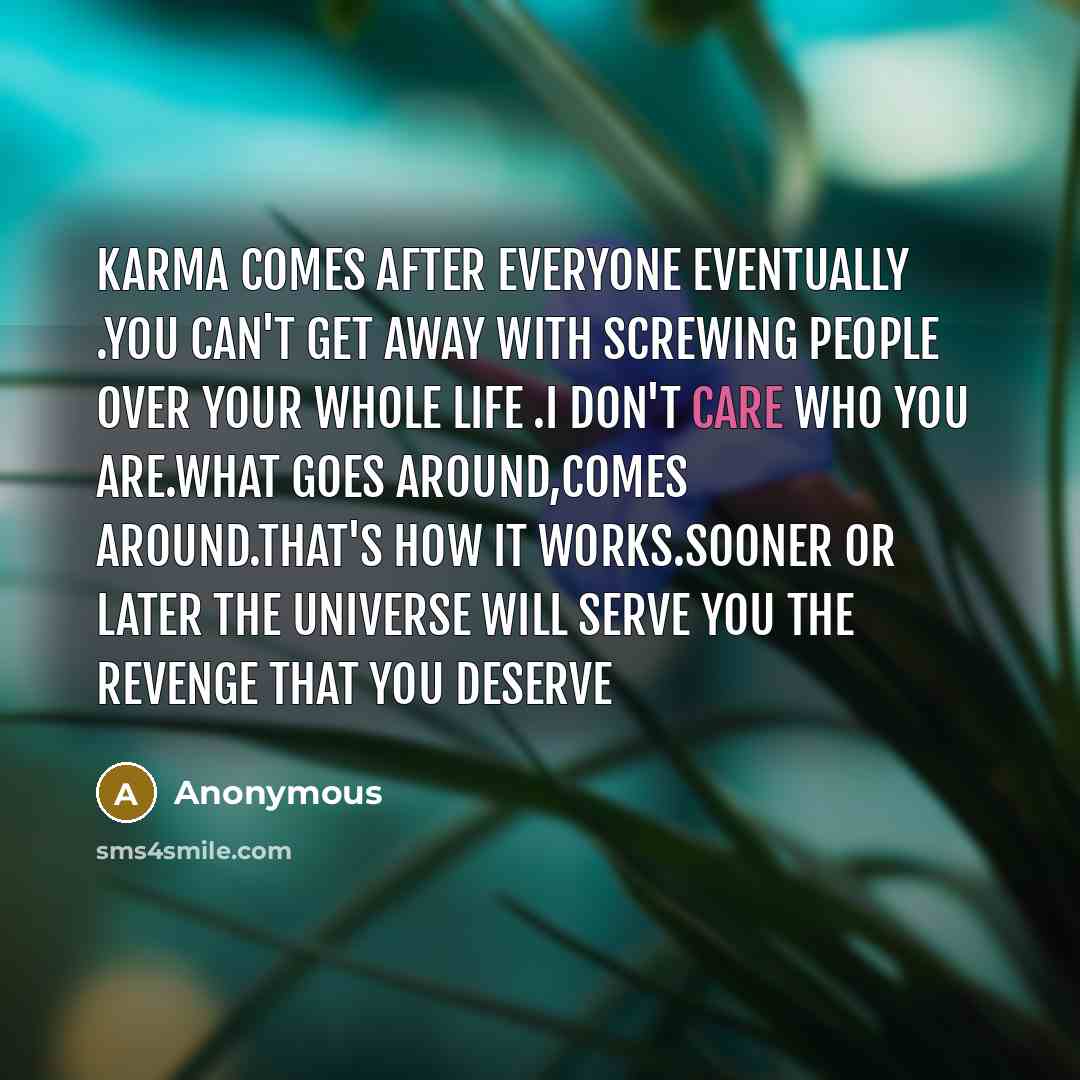 “KARMA comes after everyone eventually .You can't get away with screwing people over your whole life .I don't care who you are.What goes around,comes around.That's how it works.Sooner or later the universe will serve you the revenge that you deserve” quote by Anonymous