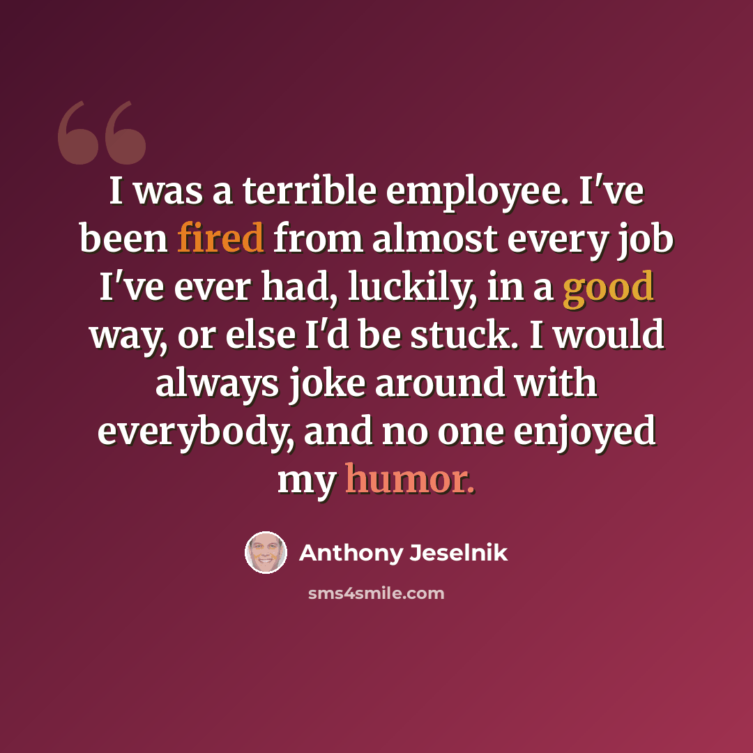 “I was a terrible employee. I've been fired from almost every job I've ever had, luckily, in a good way, or else I'd be stuck. I would always joke around with everybody, and no one enjoyed my humor.” quote by Anthony Jeselnik