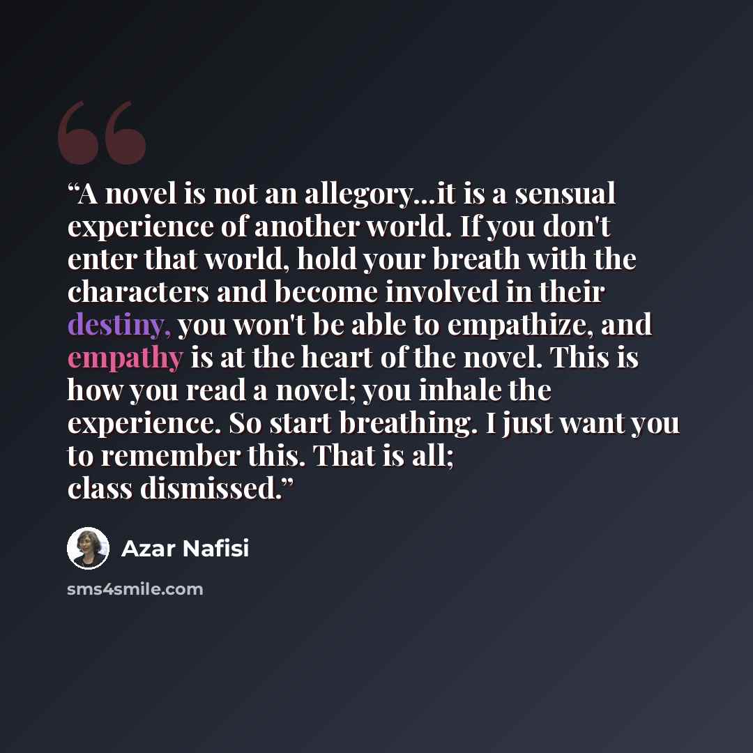 “A novel is not an allegory...it is a sensual experience of another world. If you don't enter that world, hold your breath with the characters and become involved in their destiny, you won't be able to empathize, and empathy is at the heart of the novel. This is how you read a novel; you inhale the…” quote by Azar Nafisi