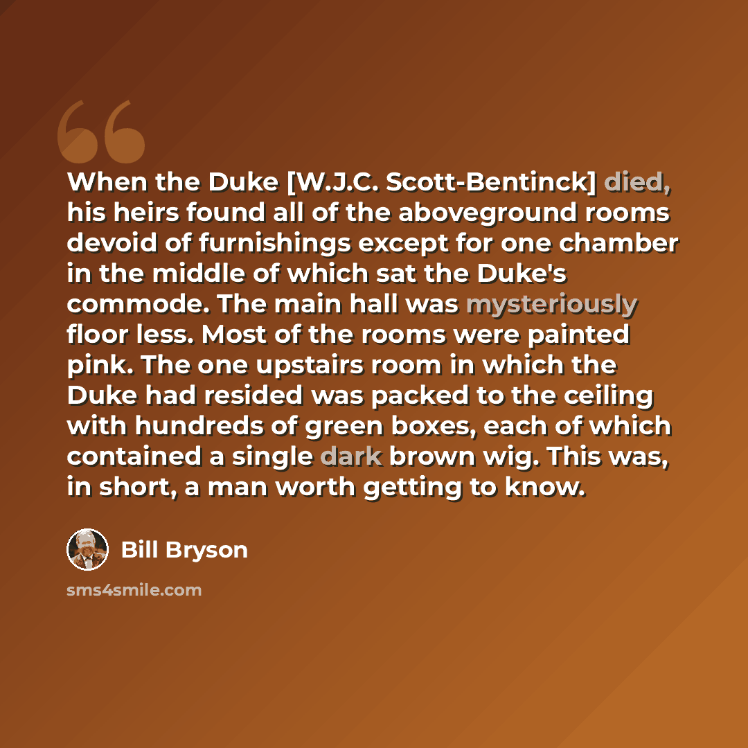 “When the Duke [W.J.C. Scott-Bentinck] died, his heirs found all of the aboveground rooms devoid of furnishings except for one chamber in the middle of which sat the Duke's commode. The main hall was mysteriously floor less. Most of the rooms were painted pink. The one upstairs room in which the…” quote by Bill Bryson
