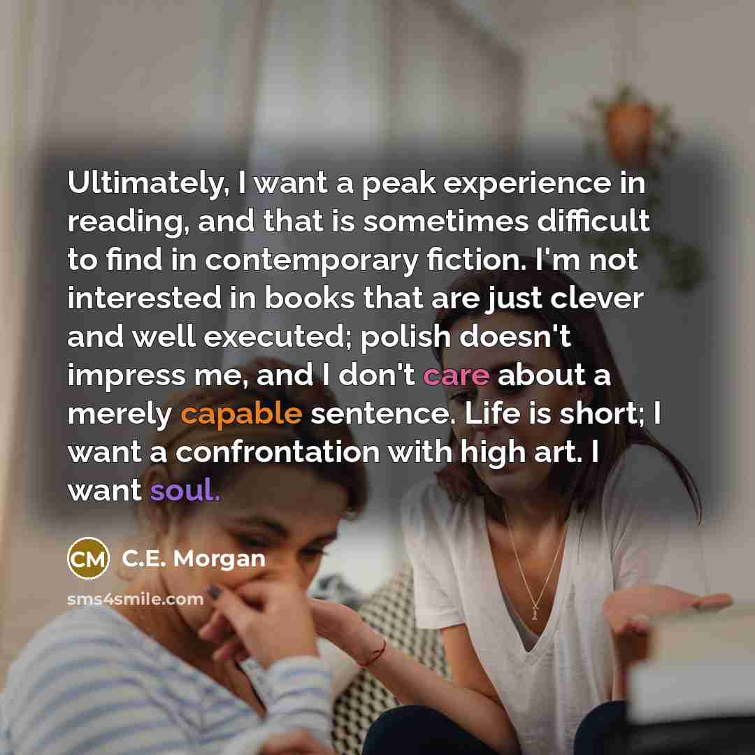 “Ultimately, I want a peak experience in reading, and that is sometimes difficult to find in contemporary fiction. I'm not interested in books that are just clever and well executed; polish doesn't impress me, and I don't care about a merely capable sentence. Life is short; I want a confrontation…” quote by C.E. Morgan