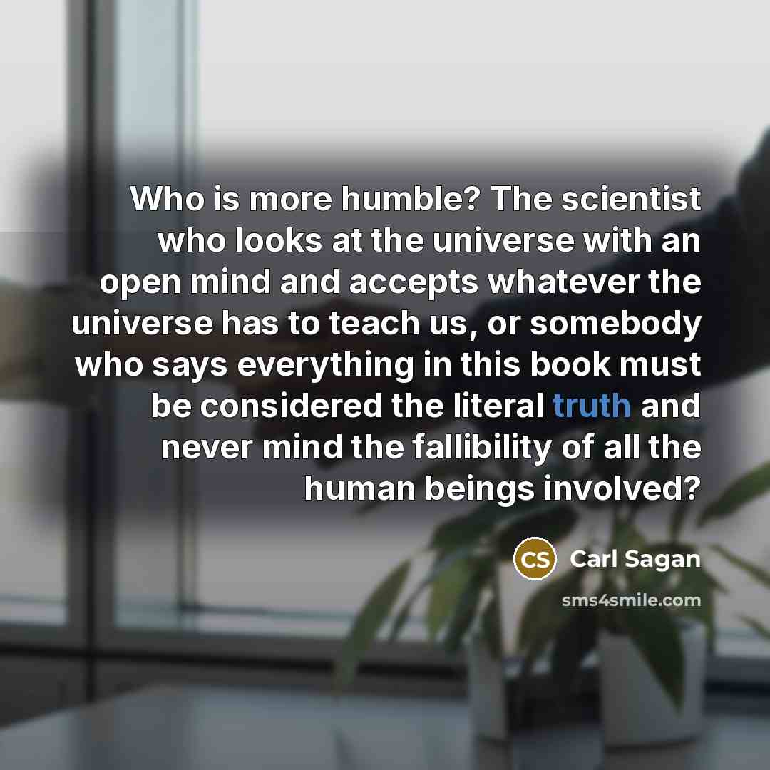 “Who is more humble? The scientist who looks at the universe with an open mind and accepts whatever the universe has to teach us, or somebody who says everything in this book must be considered the literal truth and never mind the fallibility of all the human beings involved?” quote by Carl Sagan