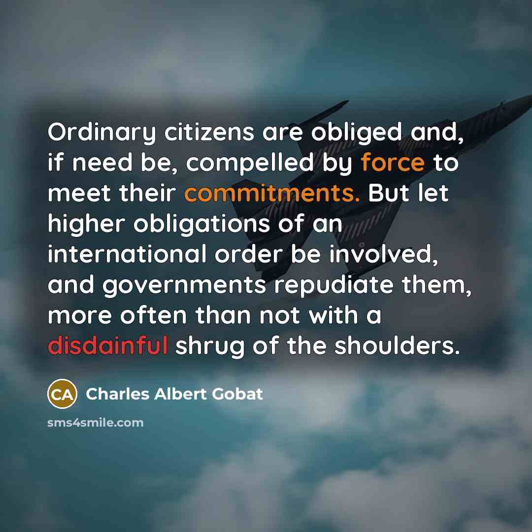 “Ordinary citizens are obliged and, if need be, compelled by force to meet their commitments. But let higher obligations of an international order be involved, and governments repudiate them, more often than not with a disdainful shrug of the shoulders.” quote by Charles Albert Gobat