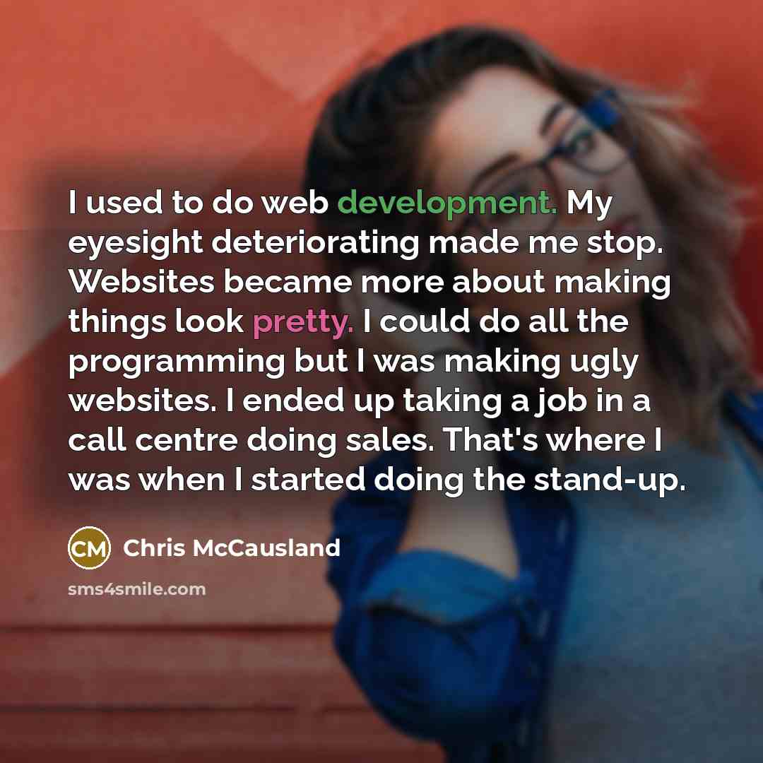 “I used to do web development. My eyesight deteriorating made me stop. Websites became more about making things look pretty. I could do all the programming but I was making ugly websites. I ended up taking a job in a call centre doing sales. That's where I was when I started doing the stand-up.” quote by Chris McCausland