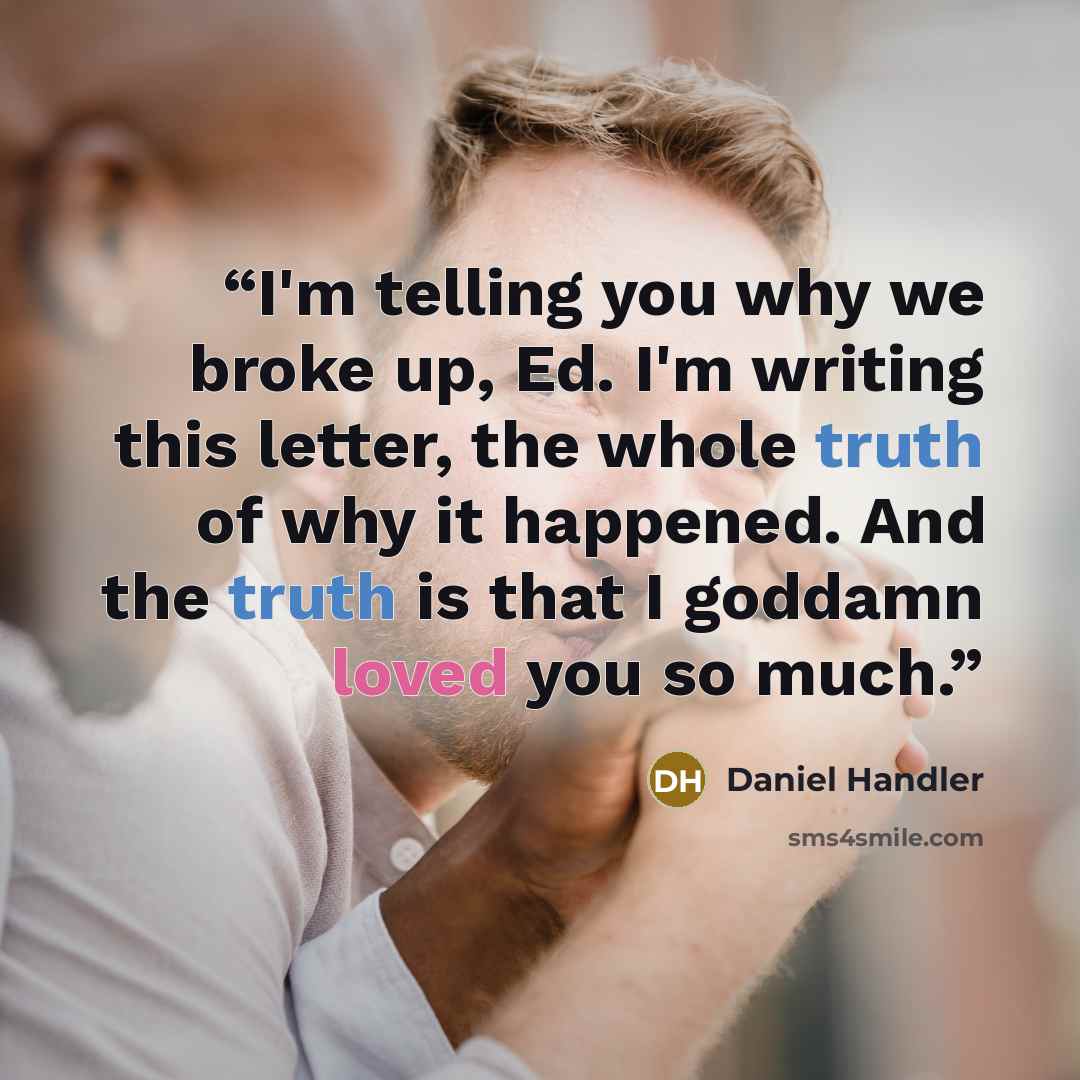 “I'm telling you why we broke up, Ed. I'm writing this letter, the whole truth of why it happened. And the truth is that I goddamn loved you so much.” quote by Daniel Handler